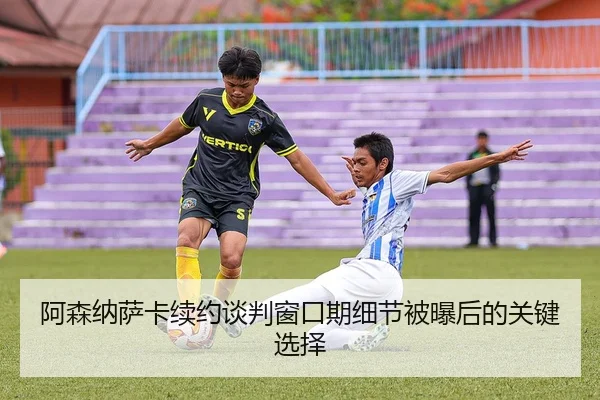 阿森纳萨卡续约谈判窗口期细节被曝后的关键选择