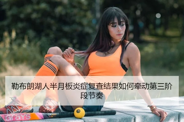 勒布朗湖人半月板炎症复查结果如何牵动第三阶段节奏